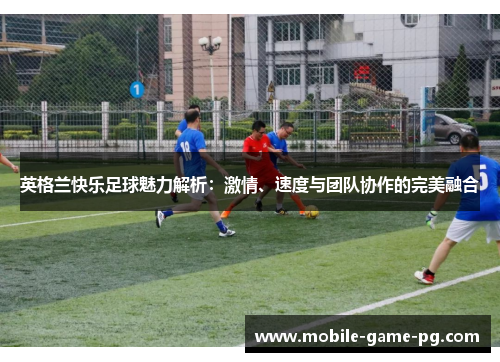 英格兰快乐足球魅力解析：激情、速度与团队协作的完美融合