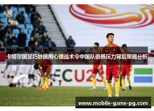 卡塔尔国足巧妙运用心理战术令中国队倍感压力背后策略分析