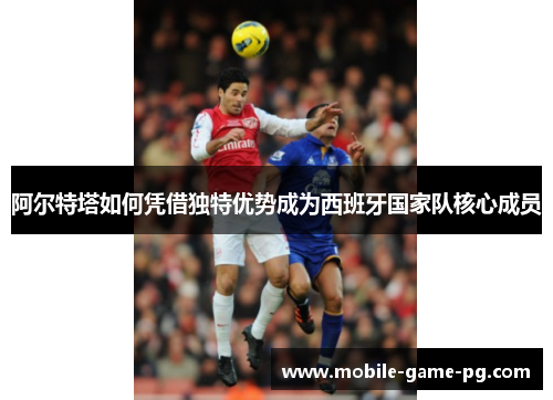 阿尔特塔如何凭借独特优势成为西班牙国家队核心成员