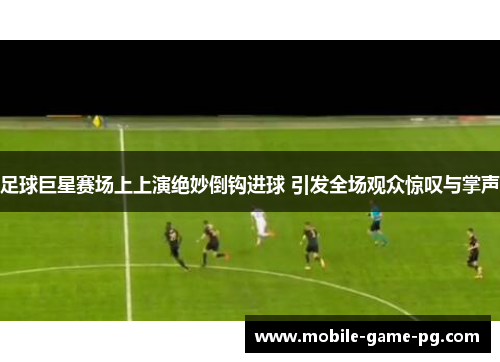 足球巨星赛场上上演绝妙倒钩进球 引发全场观众惊叹与掌声