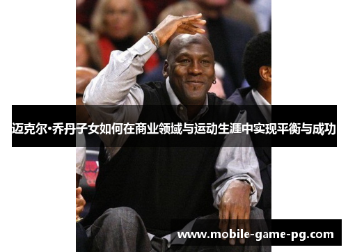 迈克尔·乔丹子女如何在商业领域与运动生涯中实现平衡与成功