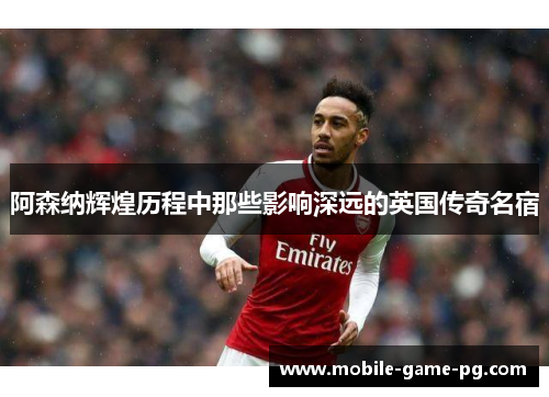 阿森纳辉煌历程中那些影响深远的英国传奇名宿