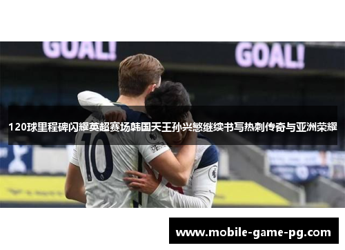 120球里程碑闪耀英超赛场韩国天王孙兴慜继续书写热刺传奇与亚洲荣耀